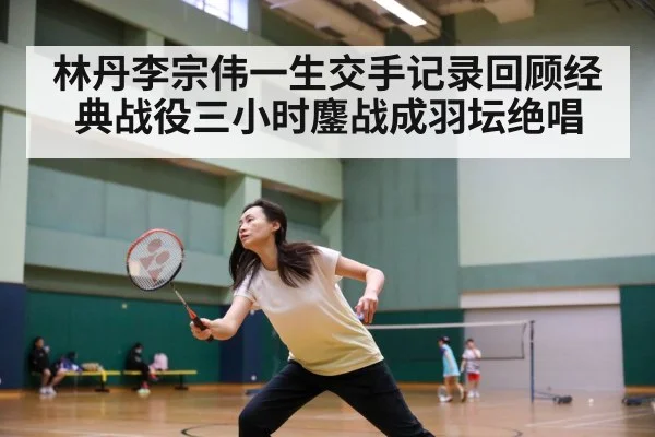 林丹李宗伟一生交手记录回顾经典战役三小时鏖战成羽坛绝唱